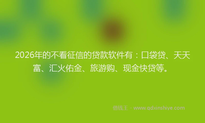 2026年的不看征信的贷款软件有：口袋贷、天天富、汇火佑金、旅游购、现金快贷等。