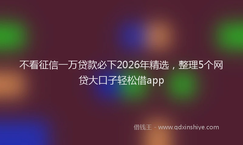 不看征信一万贷款必下2026年精选,整理5个网贷大口子轻松借app