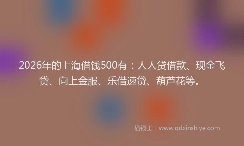 2026年的上海借钱500有：人人贷借款、现金飞贷、向上金服、乐借速贷、葫芦花等。