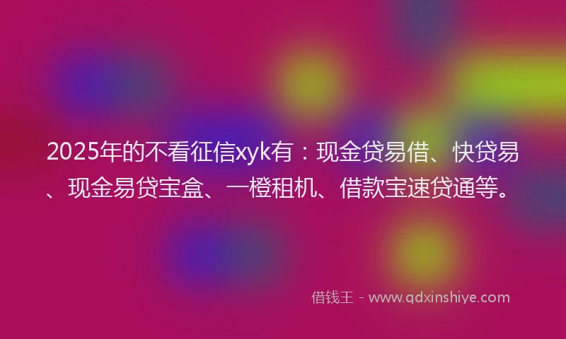 2025年的不看征信xyk有：现金贷易借、快贷易、现金易贷宝盒、一橙租机、借款宝速贷通等。