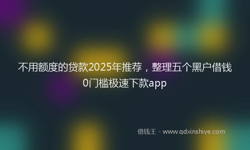 不用额度的贷款2025年推荐，整理五个黑户借钱0门槛极速下款app