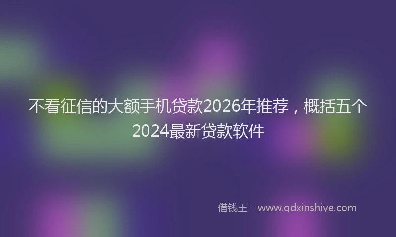 不看征信的大额手机贷款2026年推荐,概括五个2024最新贷款软件