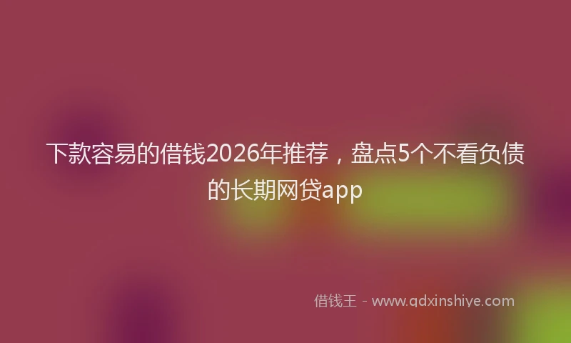 下款容易的借钱2026年推荐，盘点5个不看负债的长期网贷app