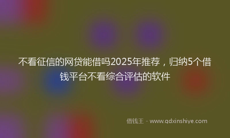不看征信的网贷能借吗2025年推荐，归纳5个借钱平台不看综合评估的软件