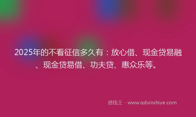 2025年的不看征信多久有：放心借、现金贷易融、现金贷易借、功夫贷、惠众乐等。