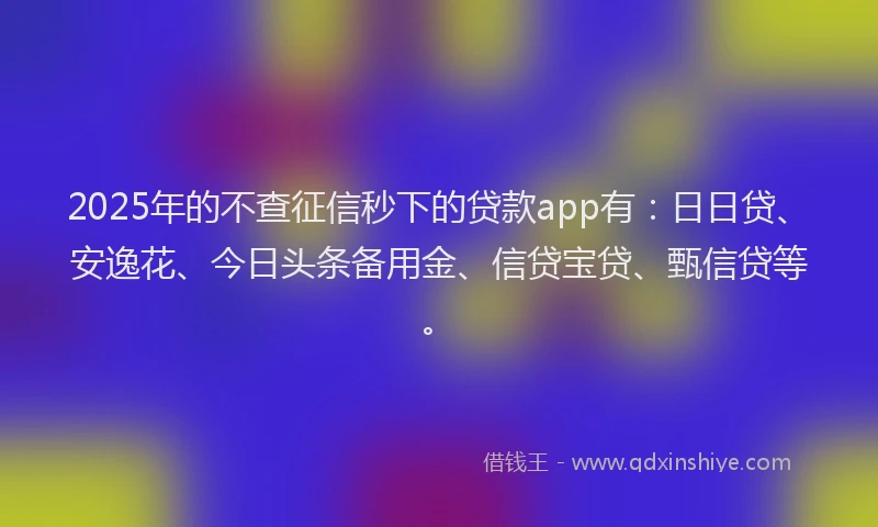 2025年的不查征信秒下的贷款app有：日日贷、安逸花、今日头条备用金、信贷宝贷、甄信贷等。