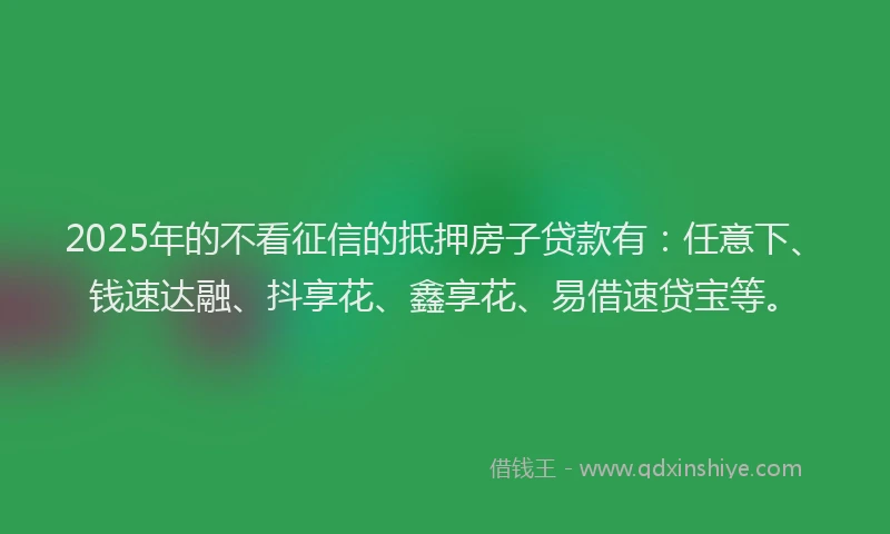 2025年的不看征信的抵押房子贷款有：任意下、钱速达融、抖享花、鑫享花、易借速贷宝等。
