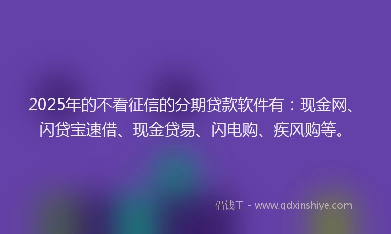 2025年的不看征信的分期贷款软件有：现金网、闪贷宝速借、现金贷易、闪电购、疾风购等。