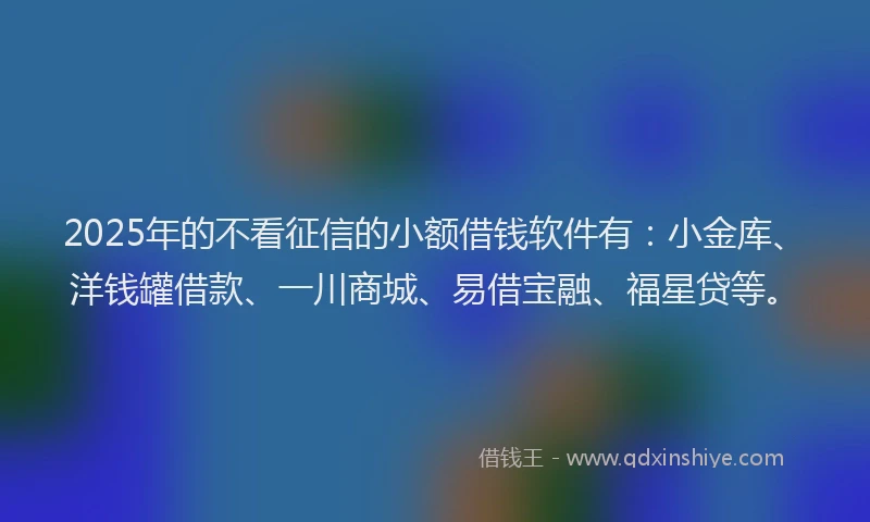 2025年的不看征信的小额借钱软件有：小金库、洋钱罐借款、一川商城、易借宝融、福星贷等。
