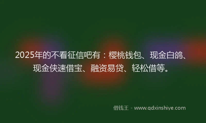 2025年的不看征信吧有：樱桃钱包、现金白鸽、现金侠速借宝、融资易贷、轻松借等。