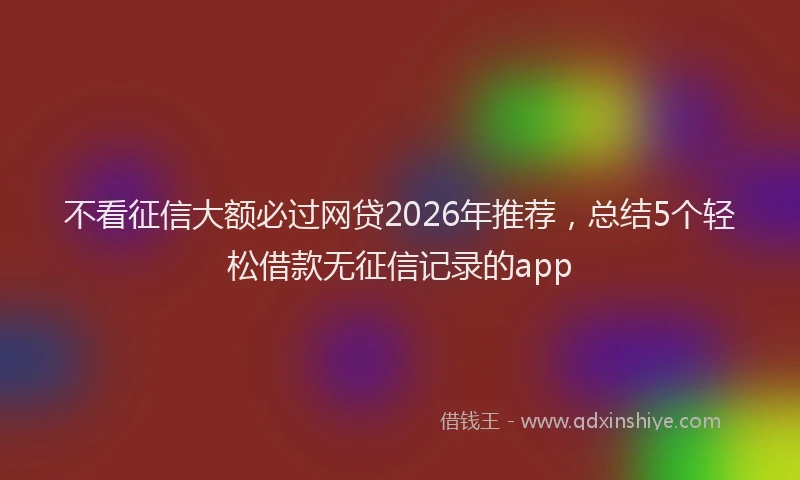 不看征信大额必过网贷2026年推荐，总结5个轻松借款无征信记录的app