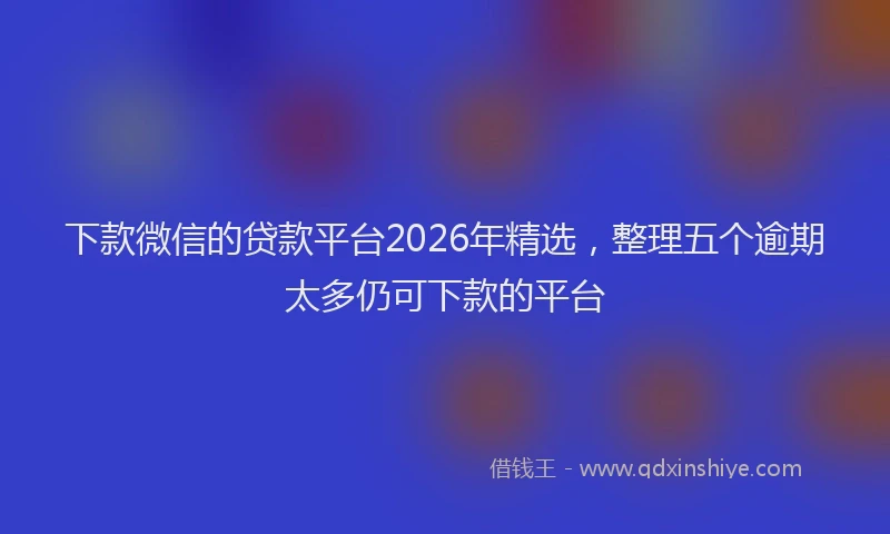下款微信的贷款平台2026年精选，整理五个逾期太多仍可下款的平台