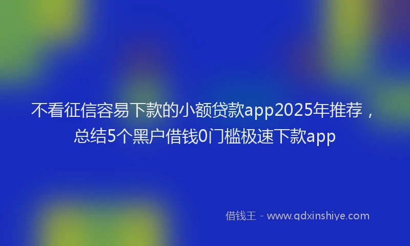不看征信容易下款的小额贷款app2025年推荐，总结5个黑户借钱0门槛极速下款app