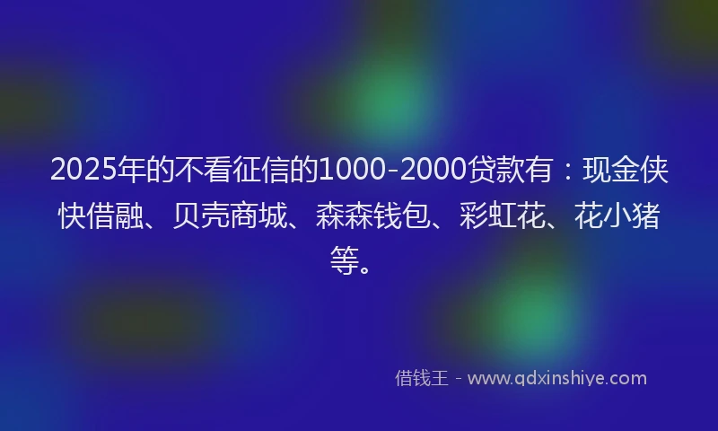 2025年的不看征信的1000-2000贷款有：现金侠快借融、贝壳商城、森森钱包、彩虹花、花小猪等。