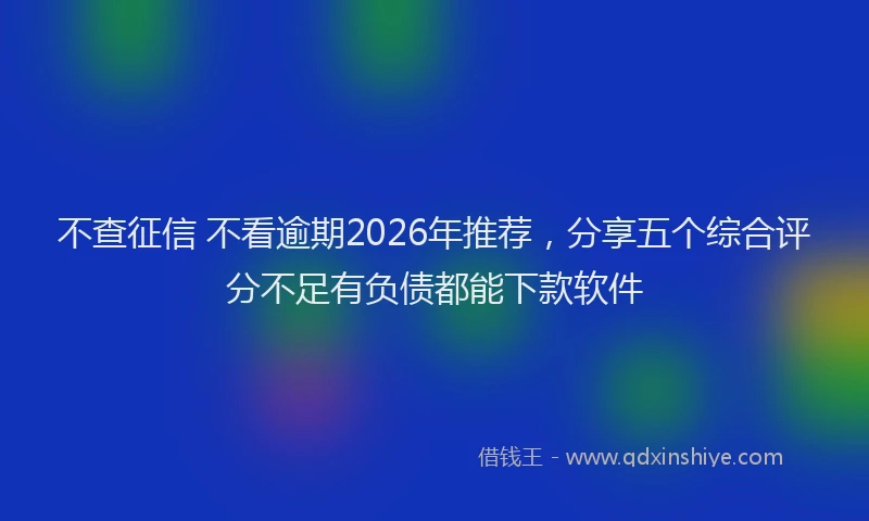 不查征信 不看逾期2026年推荐，分享五个综合评分不足有负债都能下款软件
