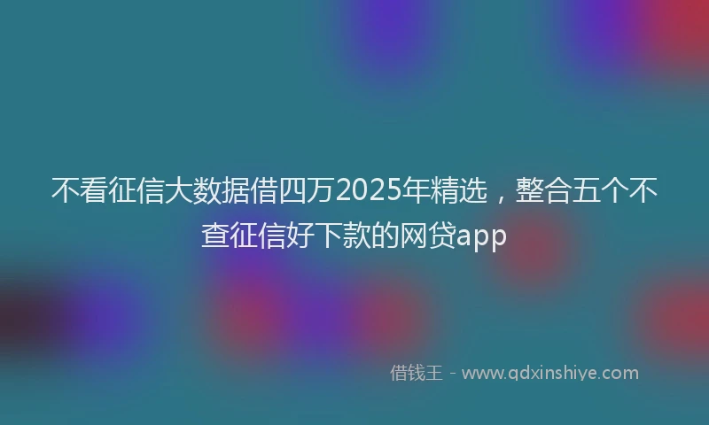 不看征信大数据借四万2025年精选，整合五个不查征信好下款的网贷app