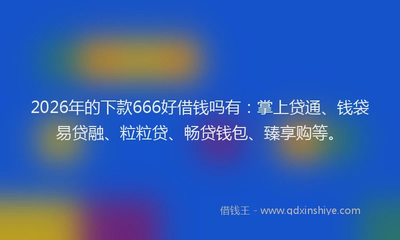 2026年的下款666好借钱吗有：掌上贷通、钱袋易贷融、粒粒贷、畅贷钱包、臻享购等。