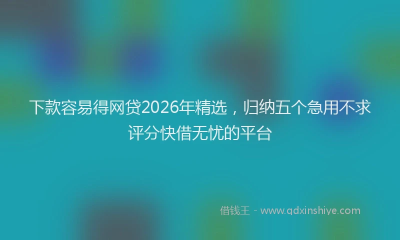 下款容易得网贷2026年精选，归纳五个急用不求评分快借无忧的平台