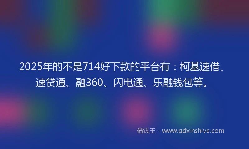 2025年的不是714好下款的平台有：柯基速借、速贷通、融360、闪电通、乐融钱包等。