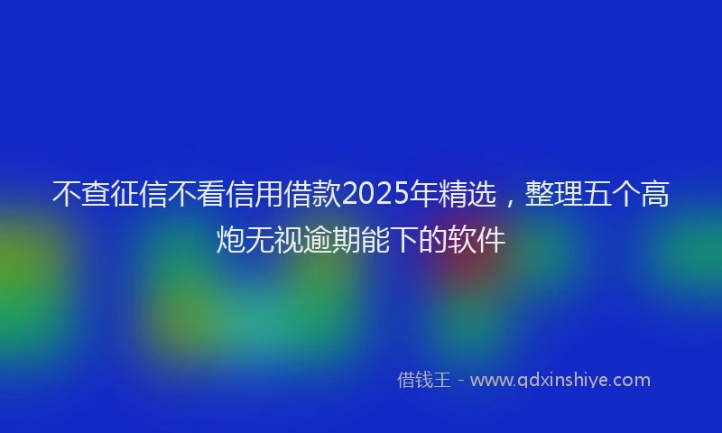 不查征信不看信用借款2025年精选，整理五个高炮无视逾期能下的软件