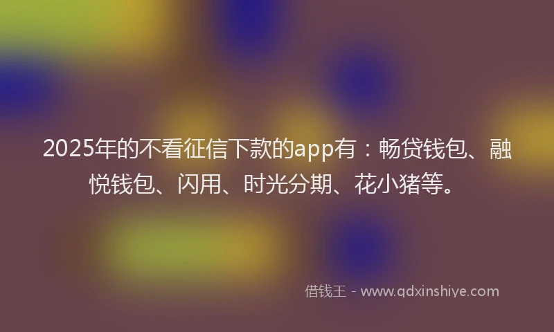 2025年的不看征信下款的app有：畅贷钱包、融悦钱包、闪用、时光分期、花小猪等。