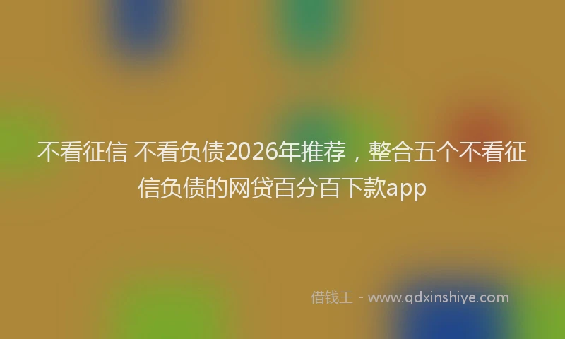 不看征信 不看负债2026年推荐,整合五个不看征信负债的网贷百分百下款app