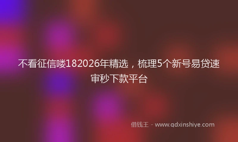 不看征信喽182026年精选，梳理5个新号易贷速审秒下款平台