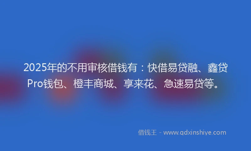 2025年的不用审核借钱有：快借易贷融、鑫贷Pro钱包、橙丰商城、享来花、急速易贷等。