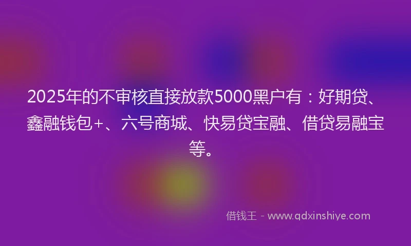2025年的不审核直接放款5000黑户有：好期贷、鑫融钱包+、六号商城、快易贷宝融、借贷易融宝等。