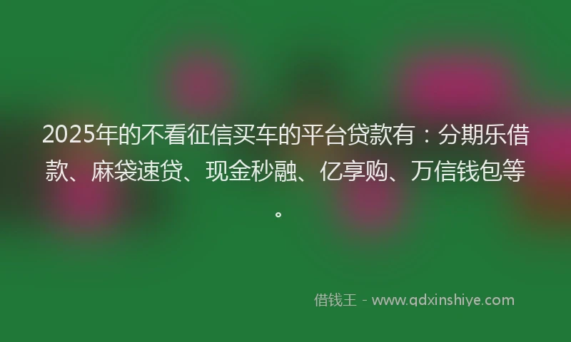 2025年的不看征信买车的平台贷款有：分期乐借款、麻袋速贷、现金秒融、亿享购、万信钱包等。