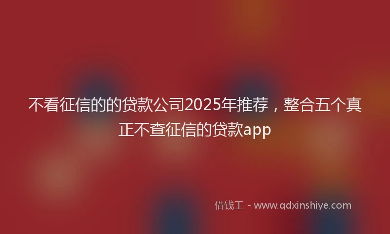 不看征信的的贷款公司2025年推荐，整合五个真正不查征信的贷款app