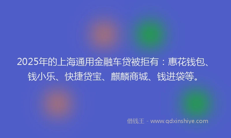 2025年的上海通用金融车贷被拒有：惠花钱包、钱小乐、快捷贷宝、麒麟商城、钱进袋等。