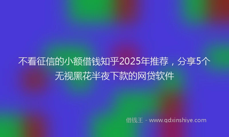 不看征信的小额借钱知乎2025年推荐，分享5个无视黑花半夜下款的网贷软件
