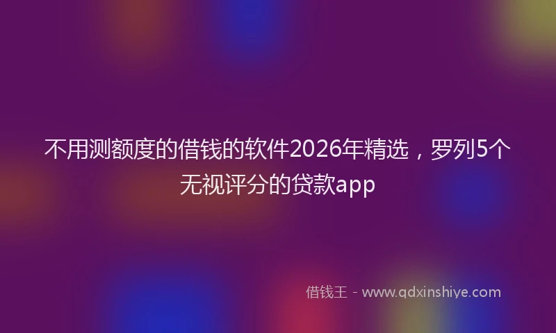 不用测额度的借钱的软件2026年精选，罗列5个无视评分的贷款app