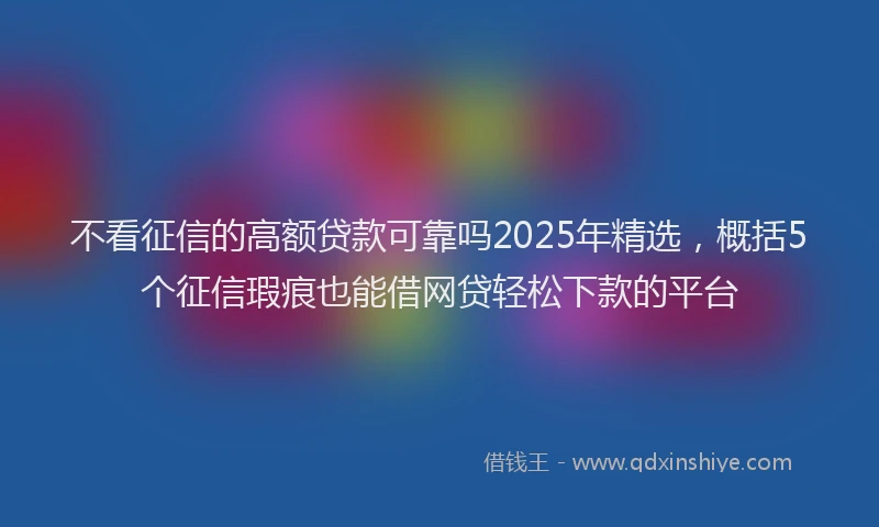 不看征信的高额贷款可靠吗2025年精选,概括5个征信瑕疵也能借网贷轻松下款的平台