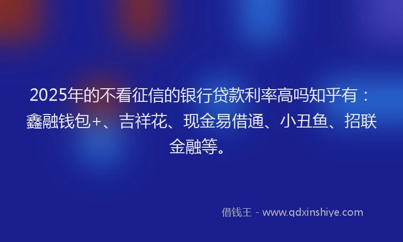 2025年的不看征信的银行贷款利率高吗知乎有:鑫融钱包+、吉祥花、现金易借通、小丑鱼、招联金融等。