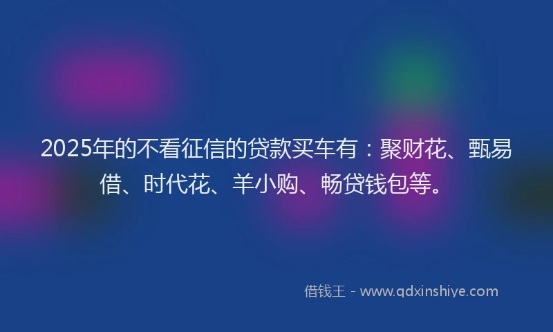 2025年的不看征信的贷款买车有:聚财花、甄易借、时代花、羊小购、畅贷钱包等。