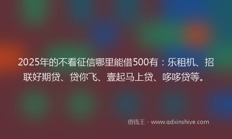 2025年的不看征信哪里能借500有：乐租机、招联好期贷、贷你飞、壹起马上贷、哆哆贷等。