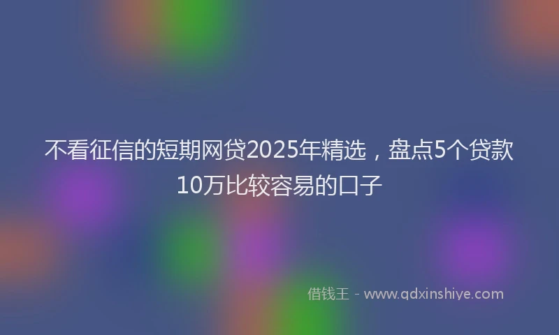 不看征信的短期网贷2025年精选，盘点5个贷款10万比较容易的口子