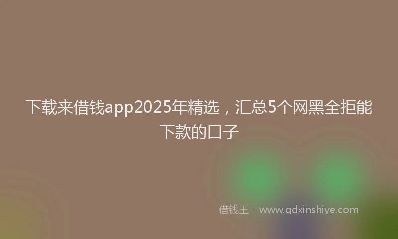 下载来借钱app2025年精选，汇总5个网黑全拒能下款的口子