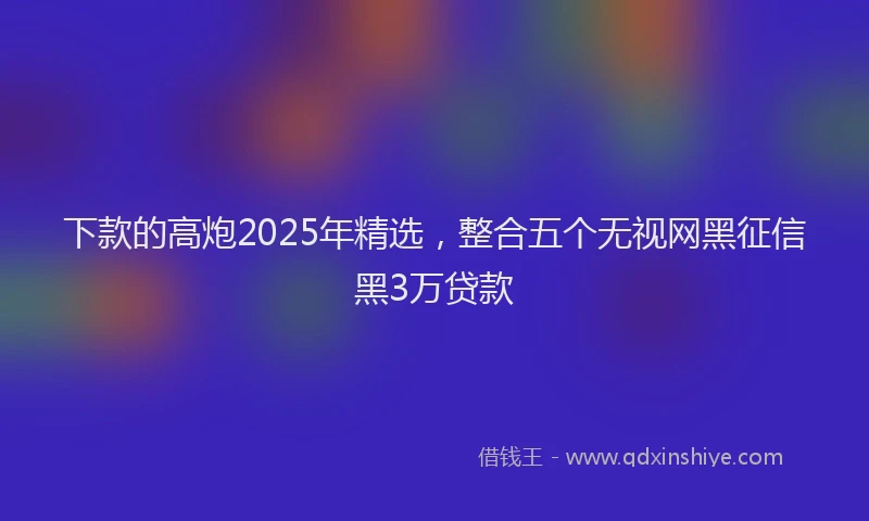 下款的高炮2025年精选，整合五个无视网黑征信黑3万贷款
