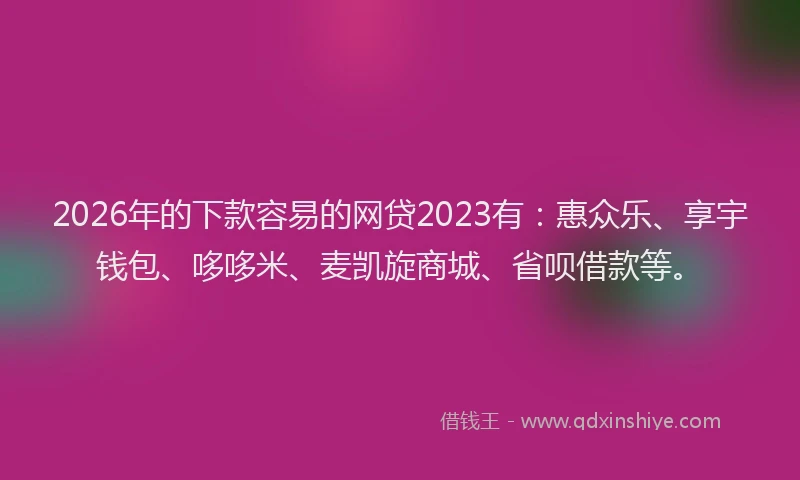 2026年的下款容易的网贷2023有：惠众乐、享宇钱包、哆哆米、麦凯旋商城、省呗借款等。