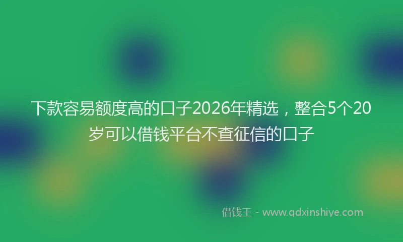 下款容易额度高的口子2026年精选，整合5个20岁可以借钱平台不查征信的口子
