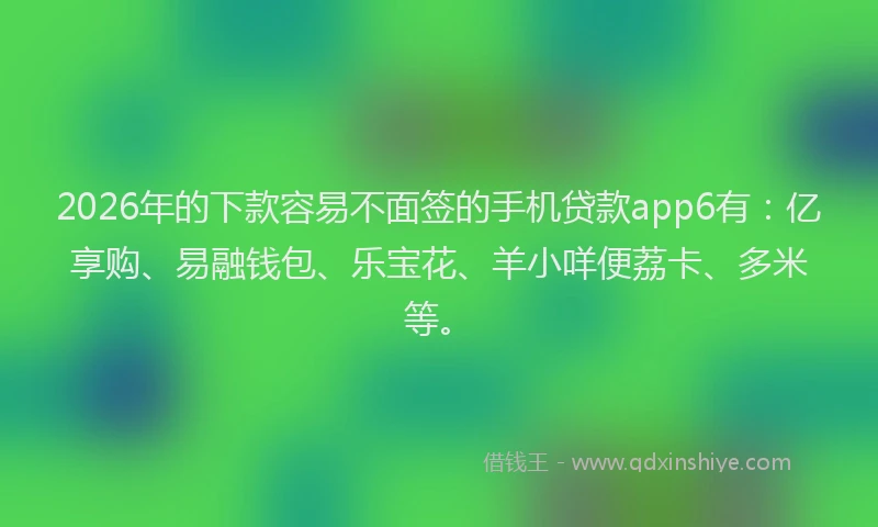 2026年的下款容易不面签的手机贷款app6有：亿享购、易融钱包、乐宝花、羊小咩便荔卡、多米等。