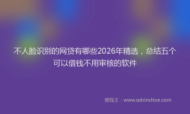 不人脸识别的网贷有哪些2026年精选，总结五个可以借钱不用审核的软件