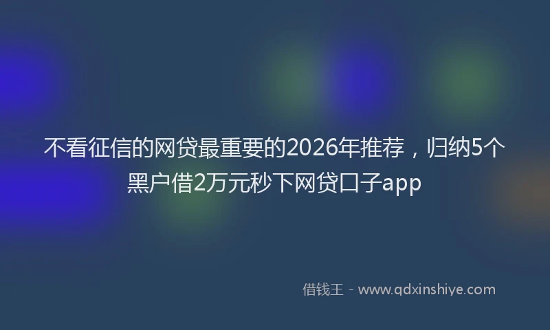 不看征信的网贷最重要的2026年推荐，归纳5个黑户借2万元秒下网贷口子app