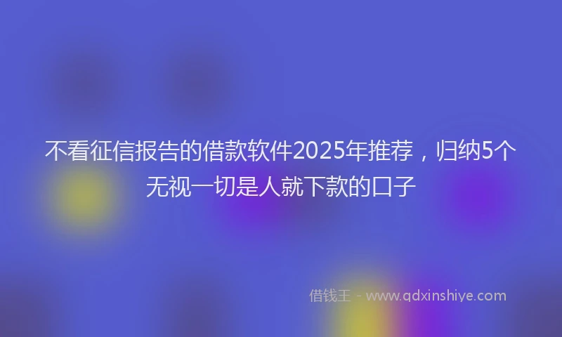 不看征信报告的借款软件2025年推荐，归纳5个无视一切是人就下款的口子