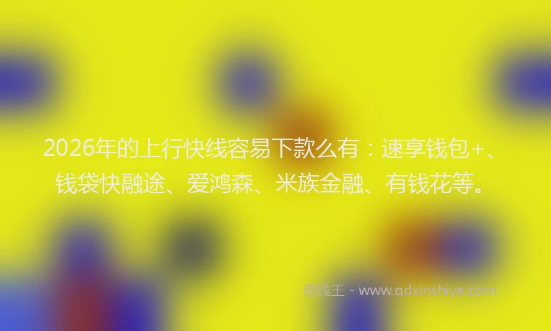 2026年的上行快线容易下款么有：速享钱包+、钱袋快融途、爱鸿森、米族金融、有钱花等。