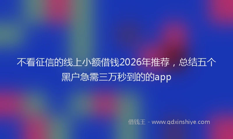 不看征信的线上小额借钱2026年推荐，总结五个黑户急需三万秒到的的app