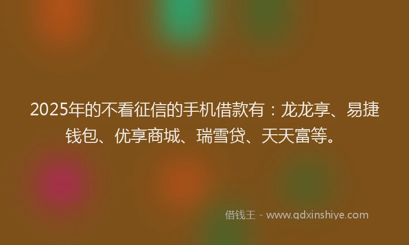 2025年的不看征信的手机借款有：龙龙享、易捷钱包、优享商城、瑞雪贷、天天富等。